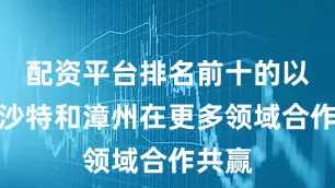 配资平台排名前十的以促进沙特和漳州在更多领域合作共赢