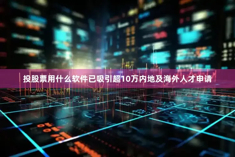 投股票用什么软件已吸引超10万内地及海外人才申请