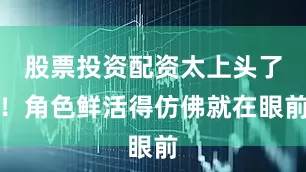 股票投资配资太上头了！角色鲜活得仿佛就在眼前