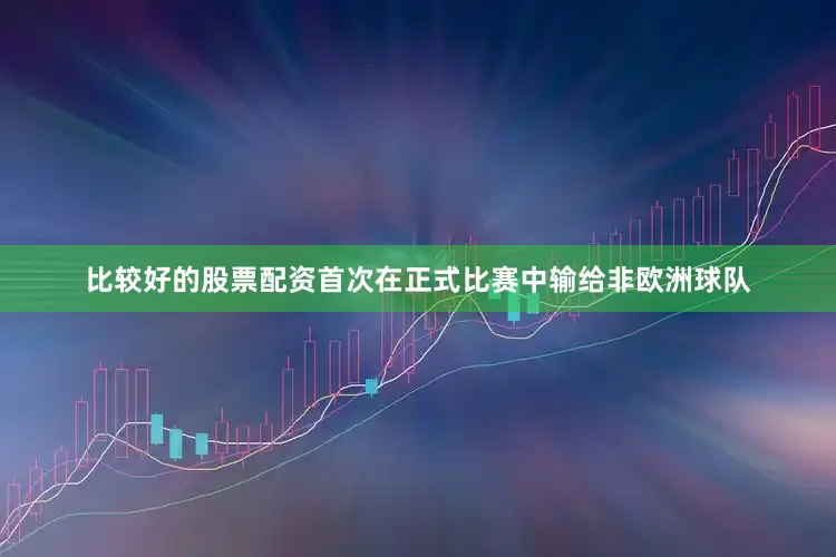 比较好的股票配资首次在正式比赛中输给非欧洲球队