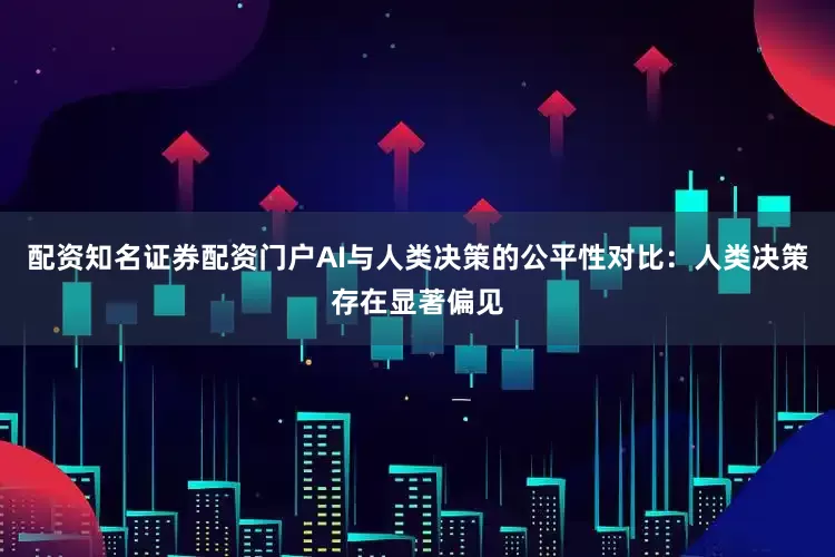 配资知名证券配资门户AI与人类决策的公平性对比：人类决策存在显著偏见