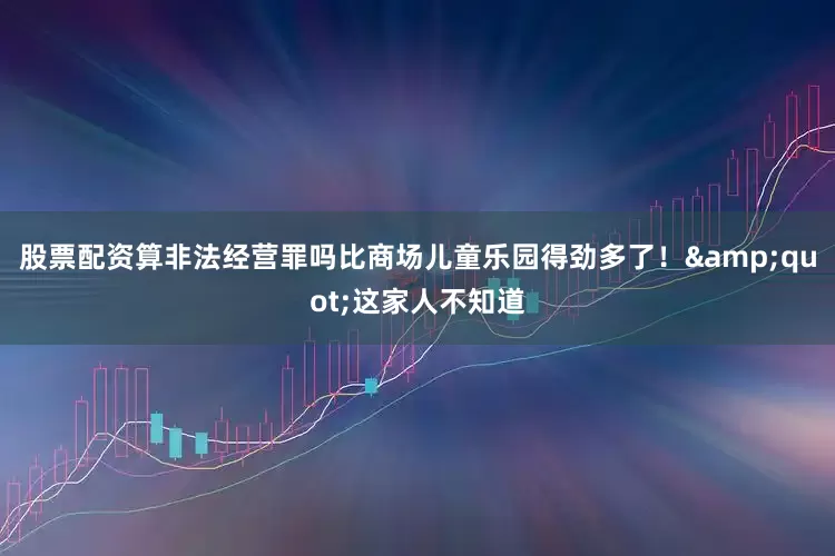 股票配资算非法经营罪吗比商场儿童乐园得劲多了！&quot;这家人不知道