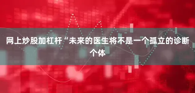 网上炒股加杠杆　　“未来的医生将不是一个孤立的诊断个体