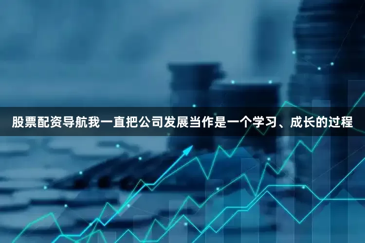 股票配资导航我一直把公司发展当作是一个学习、成长的过程