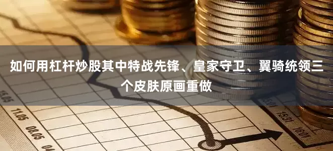 如何用杠杆炒股其中特战先锋、皇家守卫、翼骑统领三个皮肤原画重做