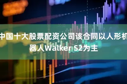 中国十大股票配资公司该合同以人形机器人Walker S2为主
