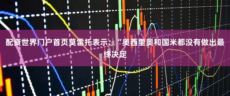 配资世界门户首页　　莫雷托表示：“奥西里奥和国米都没有做出最终决定