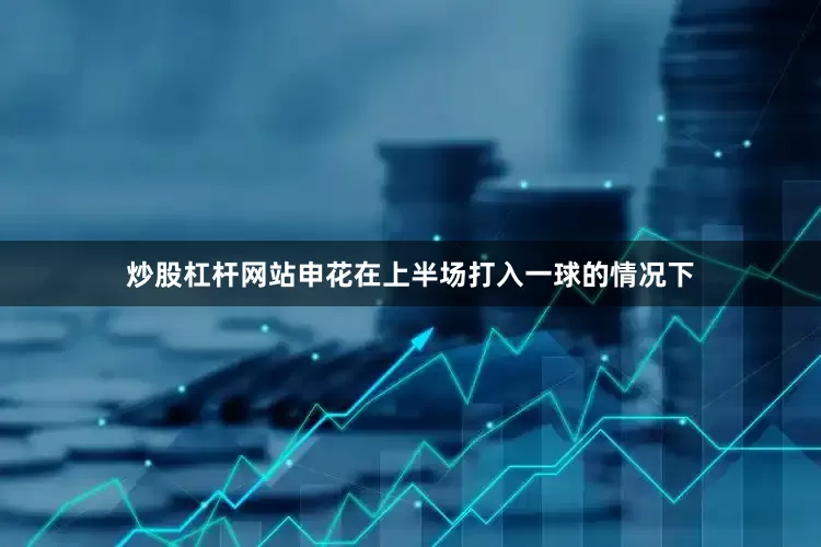 炒股杠杆网站申花在上半场打入一球的情况下