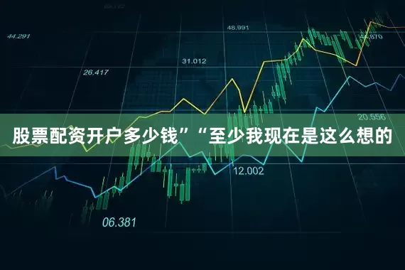 股票配资开户多少钱”“至少我现在是这么想的