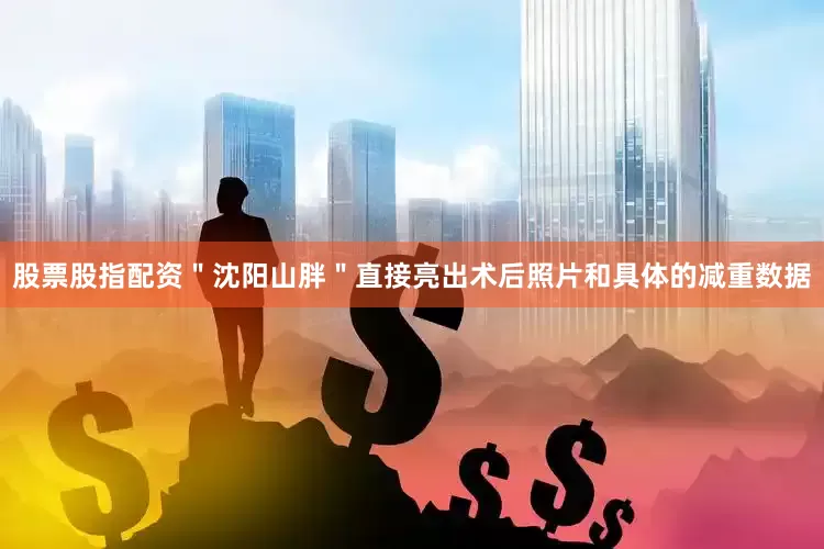 股票股指配资＂沈阳山胖＂直接亮出术后照片和具体的减重数据