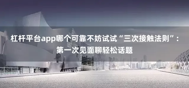 杠杆平台app哪个可靠不妨试试“三次接触法则”：第一次见面聊轻松话题